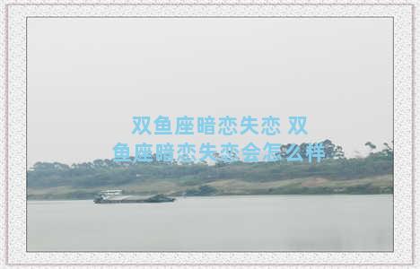 双鱼座暗恋失恋 双鱼座暗恋失恋会怎么样